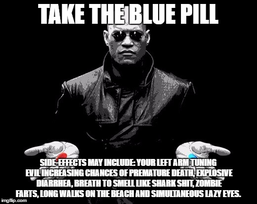 Side-effects may include | TAKE THE BLUE PILL; SIDE-EFFECTS MAY INCLUDE: YOUR LEFT ARM TUNING EVIL INCREASING CHANCES OF PREMATURE DEATH, EXPLOSIVE DIARRHEA, BREATH TO SMELL LIKE SHARK SHIT, ZOMBIE FARTS, LONG WALKS ON THE BEACH AND SIMULTANEOUS LAZY EYES. | image tagged in morpheus blue pill side effects,blue pill,matrix morpheus,side effects,red pill,funny | made w/ Imgflip meme maker