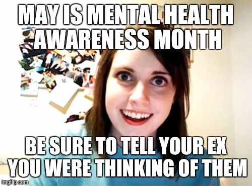 Overly Attached Girlfriend Meme | MAY IS MENTAL HEALTH AWARENESS MONTH; BE SURE TO TELL YOUR EX YOU WERE THINKING OF THEM | image tagged in memes,overly attached girlfriend | made w/ Imgflip meme maker