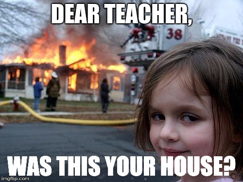 When you're failing chemistry class | DEAR TEACHER, WAS THIS YOUR HOUSE? | image tagged in memes,disaster girl | made w/ Imgflip meme maker