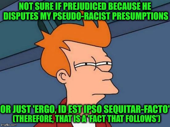 Futurama Fry Meme | NOT SURE IF PREJUDICED BECAUSE HE DISPUTES MY PSEUDO-RACIST PRESUMPTIONS OR JUST 'ERGO, ID EST IPSO SEQUITAR-FACTO' (THEREFORE, THAT IS A 'F | image tagged in memes,futurama fry | made w/ Imgflip meme maker