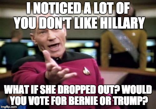 I think Bernie could win the election if Hillary dropped out, to be honest.  | I NOTICED A LOT OF YOU DON'T LIKE HILLARY; WHAT IF SHE DROPPED OUT? WOULD YOU VOTE FOR BERNIE OR TRUMP? | image tagged in memes,picard wtf | made w/ Imgflip meme maker