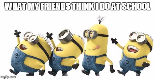 Minion Happy Dance Daylight Savings | WHAT MY FRIENDS THINK I DO AT SCHOOL | image tagged in minion happy dance daylight savings | made w/ Imgflip meme maker