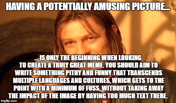 One Does Not Simply Meme | HAVING A POTENTIALLY AMUSING PICTURE... ... IS ONLY THE BEGINNING WHEN LOOKING TO CREATE A TRULY GREAT MEME. YOU SHOULD AIM TO WRITE SOMETHING PITHY AND FUNNY THAT TRANSCENDS MULTIPLE LANGUAGES AND CULTURES, WHICH GETS TO THE POINT WITH A MINIMUM OF FUSS, WITHOUT TAKING AWAY THE IMPACT OF THE IMAGE BY HAVING TOO MUCH TEXT THERE. | image tagged in memes,one does not simply | made w/ Imgflip meme maker