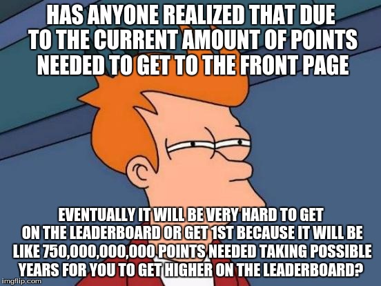 Futurama Fry | HAS ANYONE REALIZED THAT DUE TO THE CURRENT AMOUNT OF POINTS NEEDED TO GET TO THE FRONT PAGE; EVENTUALLY IT WILL BE VERY HARD TO GET ON THE LEADERBOARD OR GET 1ST BECAUSE IT WILL BE LIKE 750,000,000,000 POINTS NEEDED TAKING POSSIBLE YEARS FOR YOU TO GET HIGHER ON THE LEADERBOARD? | image tagged in memes,futurama fry | made w/ Imgflip meme maker