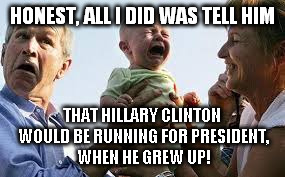 crying child | HONEST, ALL I DID WAS TELL HIM; THAT HILLARY CLINTON WOULD BE RUNNING FOR PRESIDENT, WHEN HE GREW UP! | image tagged in bush,clinton | made w/ Imgflip meme maker