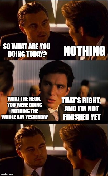 Inception Meme | SO WHAT ARE YOU DOING TODAY? NOTHING; WHAT THE HECK, YOU WERE DOING NOTHING THE WHOLE DAY YESTERDAY; THAT'S RIGHT, AND I'M NOT FINISHED YET | image tagged in memes,inception | made w/ Imgflip meme maker