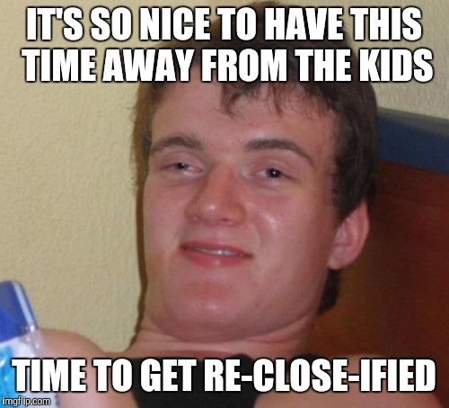 10 Guy Meme | IT'S SO NICE TO HAVE THIS TIME AWAY FROM THE KIDS; TIME TO GET RE-CLOSE-IFIED | image tagged in memes,10 guy,AdviceAnimals | made w/ Imgflip meme maker