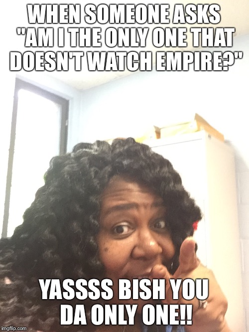  WHEN SOMEONE ASKS "AM I THE ONLY ONE THAT DOESN'T WATCH EMPIRE?"; YASSSS BISH YOU DA ONLY ONE!! | image tagged in empire tv show | made w/ Imgflip meme maker