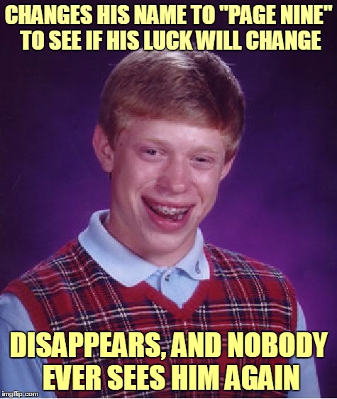 Bad Luck Brian Meme | CHANGES HIS NAME TO "PAGE NINE" TO SEE IF HIS LUCK WILL CHANGE DISAPPEARS, AND NOBODY EVER SEES HIM AGAIN | image tagged in memes,bad luck brian | made w/ Imgflip meme maker