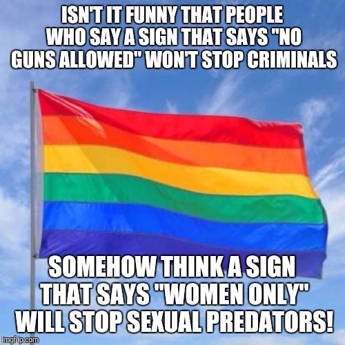 Gay pride flag | ISN'T IT FUNNY THAT PEOPLE WHO SAY A SIGN THAT SAYS "NO GUNS ALLOWED" WON'T STOP CRIMINALS; SOMEHOW THINK A SIGN THAT SAYS "WOMEN ONLY" WILL STOP SEXUAL PREDATORS! | image tagged in gay pride flag | made w/ Imgflip meme maker