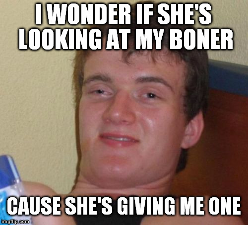 10 Guy Meme | I WONDER IF SHE'S LOOKING AT MY BONER CAUSE SHE'S GIVING ME ONE | image tagged in memes,10 guy | made w/ Imgflip meme maker