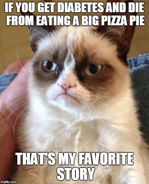 Grumpy Cat Meme | IF YOU GET DIABETES AND DIE FROM EATING A BIG PIZZA PIE THAT'S MY FAVORITE STORY | image tagged in memes,grumpy cat | made w/ Imgflip meme maker