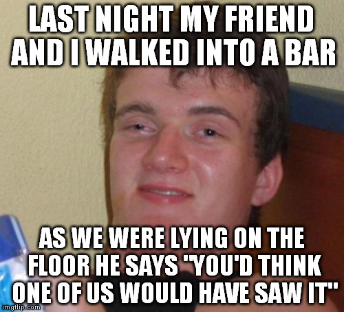 10 Guy | LAST NIGHT MY FRIEND AND I WALKED INTO A BAR; AS WE WERE LYING ON THE FLOOR HE SAYS "YOU'D THINK ONE OF US WOULD HAVE SAW IT" | image tagged in memes,10 guy | made w/ Imgflip meme maker