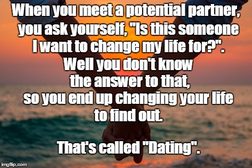 When you meet a potential partner, you ask yourself, "Is this someone; I want to change my life for?". Well you don't know the answer to that, so you end up changing your life; to find out. That's called "Dating". | image tagged in dating | made w/ Imgflip meme maker