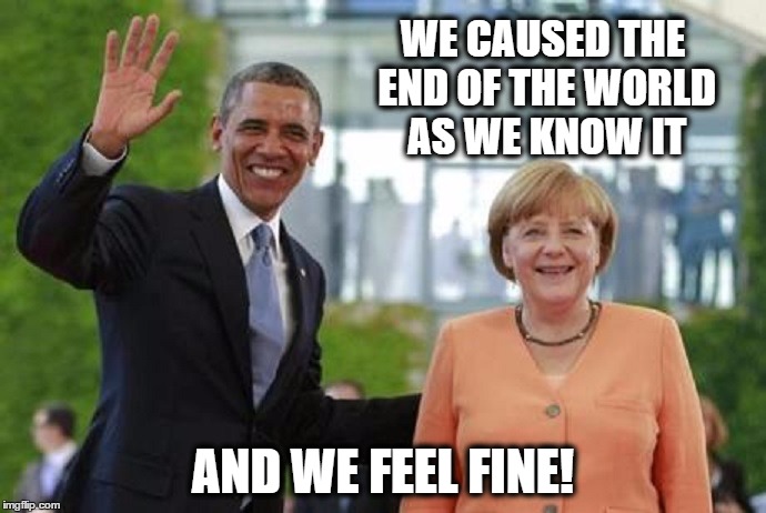 We Caused the End of the World As We Know It! | WE CAUSED THE END OF THE WORLD AS WE KNOW IT; AND WE FEEL FINE! | image tagged in meme,politics,political,obama,barack obama,merkel | made w/ Imgflip meme maker