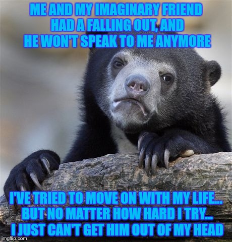 Confession Bear Meme | ME AND MY IMAGINARY FRIEND HAD A FALLING OUT, AND HE WON'T SPEAK TO ME ANYMORE; I'VE TRIED TO MOVE ON WITH MY LIFE... BUT NO MATTER HOW HARD I TRY... I JUST CAN'T GET HIM OUT OF MY HEAD | image tagged in memes,confession bear | made w/ Imgflip meme maker