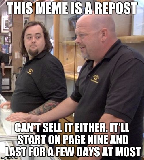 pawn stars rebuttal | THIS MEME IS A REPOST; CAN'T SELL IT EITHER. IT'LL START ON PAGE NINE AND LAST FOR A FEW DAYS AT MOST | image tagged in pawn stars rebuttal | made w/ Imgflip meme maker
