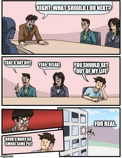 Boardroom Meeting Suggestion Meme | RIGHT. WHAT SHOULD I DO NEXT? TAKE A DAY OFF! YEAH, RELAX! YOU SHOULD GET OUT OF MY LIFE; FOR REAL. BRUH U MAD? GO SMOKE SOME POT | image tagged in memes,boardroom meeting suggestion | made w/ Imgflip meme maker