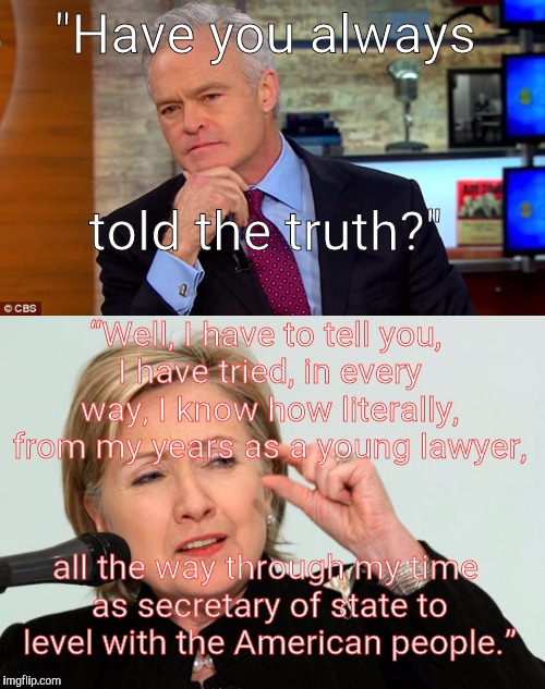 Scott Pelly asking Hillary if she's lied | "Have you always; told the truth?"; “Well, I have to tell you, I have tried, in every way, I know how literally, from my years as a young lawyer, all the way through my time as secretary of state to level with the American people.” | image tagged in hillary clinton | made w/ Imgflip meme maker