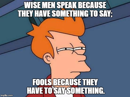 Futurama Fry | WISE MEN SPEAK BECAUSE THEY HAVE SOMETHING TO SAY;; FOOLS BECAUSE THEY HAVE TO SAY SOMETHING. | image tagged in memes,futurama fry | made w/ Imgflip meme maker