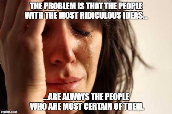 First World Problems Meme | THE PROBLEM IS THAT THE PEOPLE WITH THE MOST RIDICULOUS IDEAS... ...ARE ALWAYS THE PEOPLE WHO ARE MOST CERTAIN OF THEM. | image tagged in memes,first world problems | made w/ Imgflip meme maker