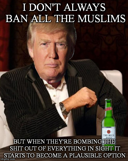 Donald Trump Most Interesting Man In The World (I Don't Always) | I DON'T ALWAYS BAN ALL THE MUSLIMS; BUT WHEN THEY'RE BOMBING THE SHIT OUT OF EVERYTHING IN SIGHT IT STARTS TO BECOME A PLAUSIBLE OPTION | image tagged in donald trump most interesting man in the world i don't always,Mr_Trump | made w/ Imgflip meme maker