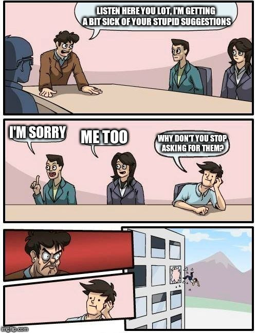 Boardroom Meeting Suggestion Meme | LISTEN HERE YOU LOT, I'M GETTING A BIT SICK OF YOUR STUPID SUGGESTIONS; I'M SORRY; ME TOO; WHY DON'T YOU STOP ASKING FOR THEM? | image tagged in memes,boardroom meeting suggestion | made w/ Imgflip meme maker