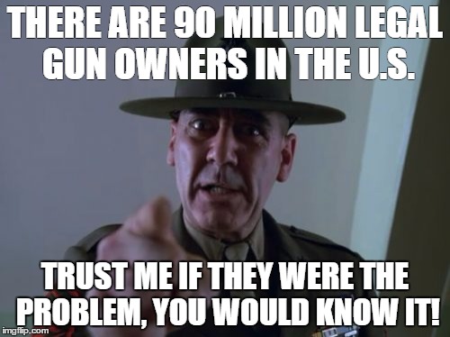 Sergeant Hartmann Meme | THERE ARE 90 MILLION LEGAL GUN OWNERS IN THE U.S. TRUST ME IF THEY WERE THE PROBLEM, YOU WOULD KNOW IT! | image tagged in memes,sergeant hartmann | made w/ Imgflip meme maker
