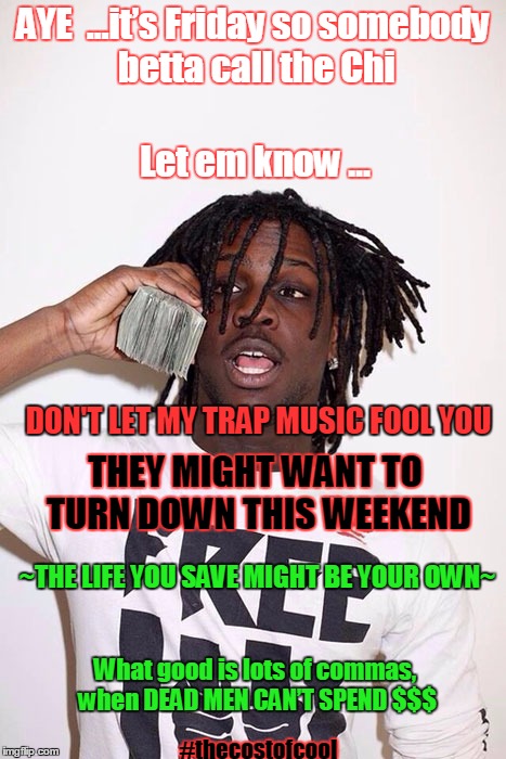 Chief Keef | AYE  …it’s Friday so somebody betta call the Chi; Let em know …; DON'T LET MY TRAP MUSIC FOOL YOU; THEY MIGHT WANT TO TURN DOWN THIS WEEKEND; ~THE LIFE YOU SAVE MIGHT BE YOUR OWN~; What good is lots of commas, when DEAD MEN CAN’T SPEND $$$; #thecostofcool | image tagged in chief keef | made w/ Imgflip meme maker