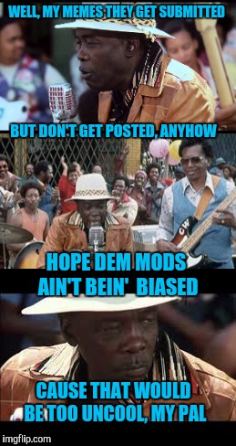 Meme Postin' Blues | WELL, MY MEMES THEY GET SUBMITTED; BUT DON'T GET POSTED, ANYHOW; HOPE DEM MODS AIN'T BEIN'  BIASED; CAUSE THAT WOULD BE TOO UNCOOL, MY PAL | image tagged in blue | made w/ Imgflip meme maker