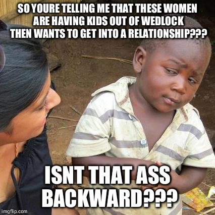 Third World Skeptical Kid Meme | SO YOURE TELLING ME THAT THESE WOMEN ARE HAVING KIDS OUT OF WEDLOCK THEN WANTS TO GET INTO A RELATIONSHIP??? ISNT THAT ASS BACKWARD??? | image tagged in memes,third world skeptical kid | made w/ Imgflip meme maker
