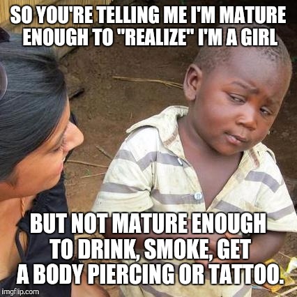 Third World Skeptical Kid Meme | SO YOU'RE TELLING ME I'M MATURE ENOUGH TO "REALIZE" I'M A GIRL BUT NOT MATURE ENOUGH TO DRINK, SMOKE, GET A BODY PIERCING OR TATTOO. | image tagged in memes,third world skeptical kid | made w/ Imgflip meme maker