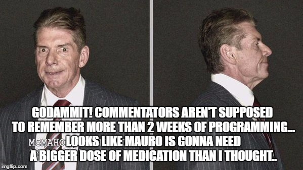 GODAMMIT! COMMENTATORS AREN'T SUPPOSED TO REMEMBER MORE THAN 2 WEEKS OF PROGRAMMING... LOOKS LIKE MAURO IS GONNA NEED A BIGGER DOSE OF MEDICATION THAN I THOUGHT.. | made w/ Imgflip meme maker
