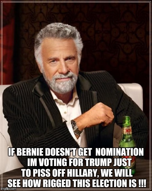 The Most Interesting Man In The World | IF BERNIE DOESN'T GET  NOMINATION    IM VOTING FOR TRUMP JUST TO PISS OFF HILLARY, WE WILL SEE HOW RIGGED THIS ELECTION IS !!! | image tagged in memes,the most interesting man in the world | made w/ Imgflip meme maker