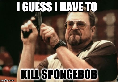 Am I The Only One Around Here | I GUESS I HAVE TO; KILL SPONGEBOB | image tagged in memes,am i the only one around here | made w/ Imgflip meme maker