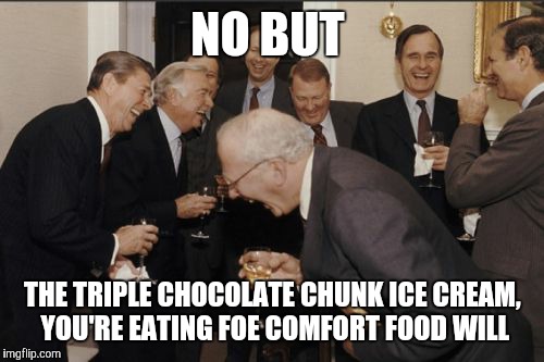 Laughing Men In Suits Meme | NO BUT THE TRIPLE CHOCOLATE CHUNK ICE CREAM, YOU'RE EATING FOE COMFORT FOOD WILL | image tagged in memes,laughing men in suits | made w/ Imgflip meme maker