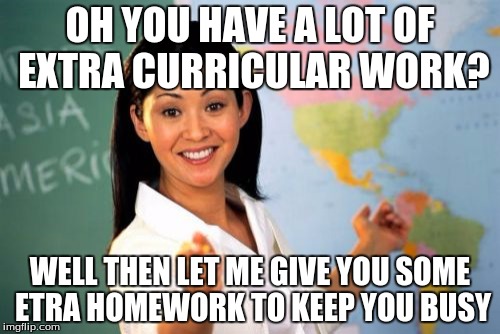 Unhelpful High School Teacher | OH YOU HAVE A LOT OF EXTRA CURRICULAR WORK? WELL THEN LET ME GIVE YOU SOME ETRA HOMEWORK TO KEEP YOU BUSY | image tagged in memes,unhelpful high school teacher | made w/ Imgflip meme maker