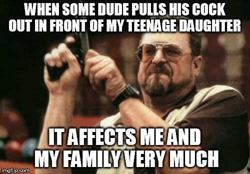 Am I The Only One Around Here Meme | WHEN SOME DUDE PULLS HIS COCK OUT IN FRONT OF MY TEENAGE DAUGHTER IT AFFECTS ME AND MY FAMILY VERY MUCH | image tagged in memes,am i the only one around here | made w/ Imgflip meme maker