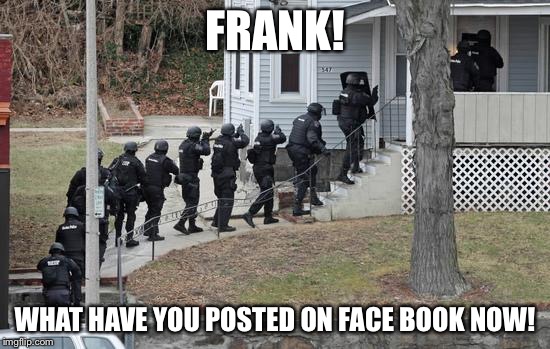swat conga line | FRANK! WHAT HAVE YOU POSTED ON FACE BOOK NOW! | image tagged in swat conga line | made w/ Imgflip meme maker