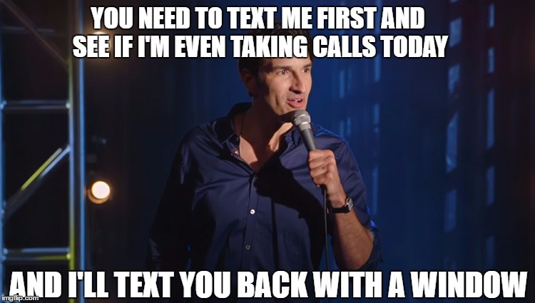 YOU NEED TO TEXT ME FIRST AND SEE IF I'M EVEN TAKING CALLS TODAY; AND I'LL TEXT YOU BACK WITH A WINDOW | image tagged in phone,text | made w/ Imgflip meme maker
