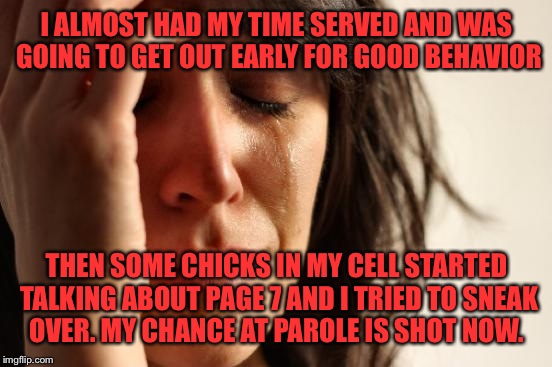 First World Problems Meme | I ALMOST HAD MY TIME SERVED AND WAS GOING TO GET OUT EARLY FOR GOOD BEHAVIOR THEN SOME CHICKS IN MY CELL STARTED TALKING ABOUT PAGE 7 AND I  | image tagged in memes,first world problems | made w/ Imgflip meme maker
