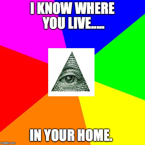 It's true I really do.... | I KNOW WHERE YOU LIVE..... IN YOUR HOME. | image tagged in memes,blank colored background,illuminati | made w/ Imgflip meme maker