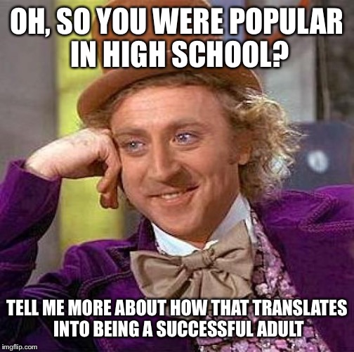 Creepy Condescending Wonka | OH, SO YOU WERE POPULAR IN HIGH SCHOOL? TELL ME MORE ABOUT HOW THAT TRANSLATES INTO BEING A SUCCESSFUL ADULT | image tagged in memes,creepy condescending wonka | made w/ Imgflip meme maker
