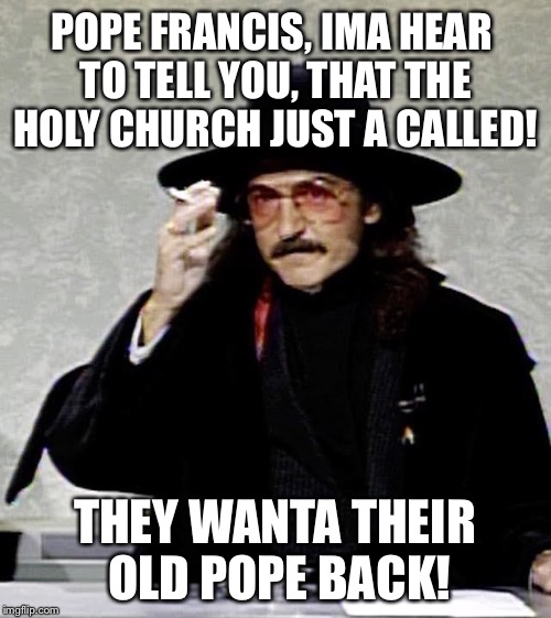 Buyers remorse! | POPE FRANCIS, IMA HEAR TO TELL YOU, THAT THE HOLY CHURCH JUST A CALLED! THEY WANTA THEIR OLD POPE BACK! | image tagged in frguidopope | made w/ Imgflip meme maker