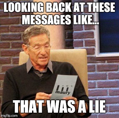 Maury Lie Detector Meme | LOOKING BACK AT THESE MESSAGES LIKE... THAT WAS A LIE | image tagged in memes,maury lie detector | made w/ Imgflip meme maker