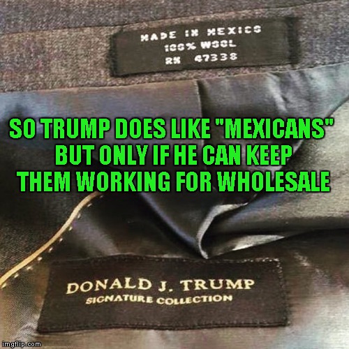 Of course Trump wants the mexicans in Mexico...American labor costs too much... | SO TRUMP DOES LIKE "MEXICANS" BUT ONLY IF HE CAN KEEP THEM WORKING FOR WHOLESALE | image tagged in trump suit made in mexico,memes,funny,trump hypocrite | made w/ Imgflip meme maker