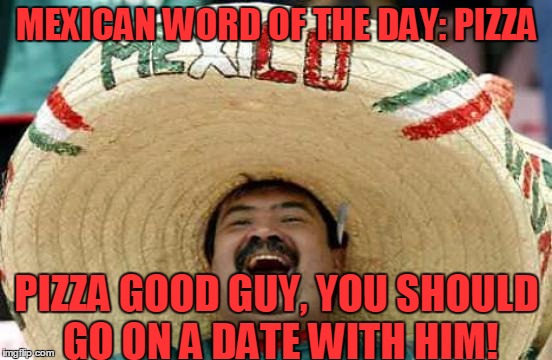 Happy Mexican | MEXICAN WORD OF THE DAY: PIZZA; PIZZA GOOD GUY, YOU SHOULD GO ON A DATE WITH HIM! | image tagged in happy mexican,memes,pizza,pete,date,funny | made w/ Imgflip meme maker