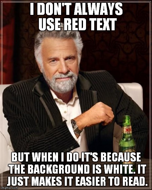 The Most Interesting Man In The World Meme | I DON'T ALWAYS USE RED TEXT BUT WHEN I DO IT'S BECAUSE THE BACKGROUND IS WHITE. IT JUST MAKES IT EASIER TO READ. | image tagged in memes,the most interesting man in the world | made w/ Imgflip meme maker