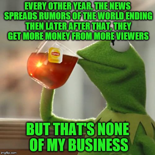 But That's None Of My Business Meme | EVERY OTHER YEAR, THE NEWS SPREADS RUMORS OF THE WORLD ENDING THEN LATER AFTER THAT, THEY GET MORE MONEY FROM MORE VIEWERS; BUT THAT'S NONE OF MY BUSINESS | image tagged in memes,but thats none of my business,kermit the frog | made w/ Imgflip meme maker