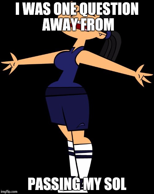 Total Drama (Eva Screaming) | I WAS ONE QUESTION AWAY FROM; PASSING MY SOL | image tagged in total drama eva screaming | made w/ Imgflip meme maker
